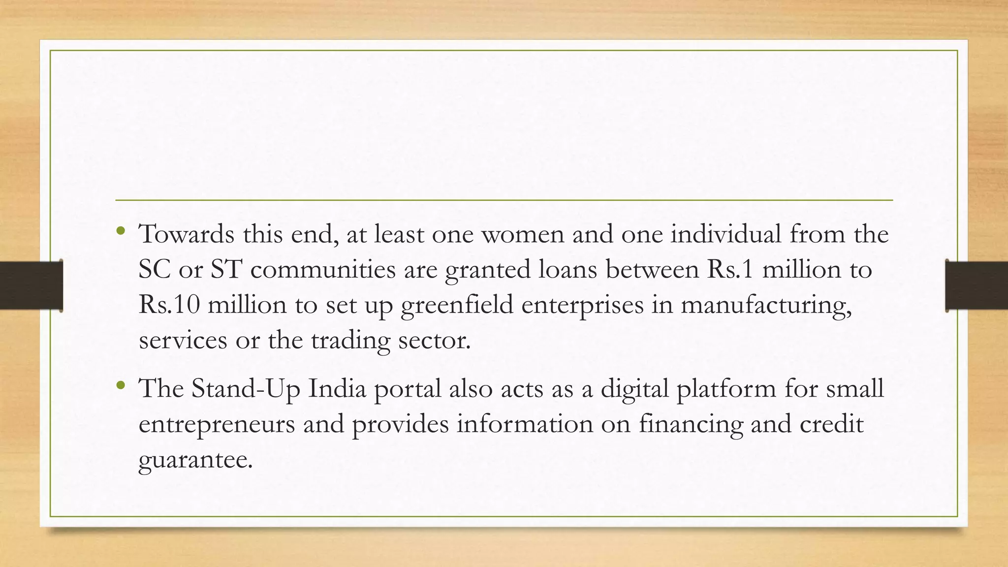 • Towards this end, at least one women and one individual from the
SC or ST communities are granted loans between Rs.1 million to
Rs.10 million to set up greenfield enterprises in manufacturing,
services or the trading sector.
• The Stand-Up India portal also acts as a digital platform for small
entrepreneurs and provides information on financing and credit
guarantee.
 