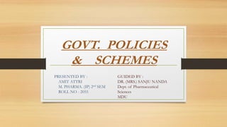 GOVT. POLICIES
& SCHEMES
PRESENTED BY :
AMIT ATTRI
M. PHARMA. (IP) 2nd SEM
ROLL NO - 2055
GUIDED BY :
DR. (MRS.) SANJU NANDA
Dept. of Pharmaceutical
Sciences
MDU
 