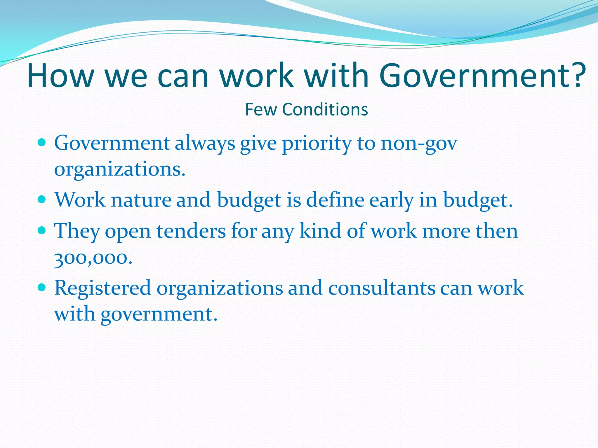 How we can work with Government?
                     Few Conditions
 Government always give priority to non-gov
  organizations.
 Work nature and budget is define early in budget.
 They open tenders for any kind of work more then
  300,000.
 Registered organizations and consultants can work
  with government.
 