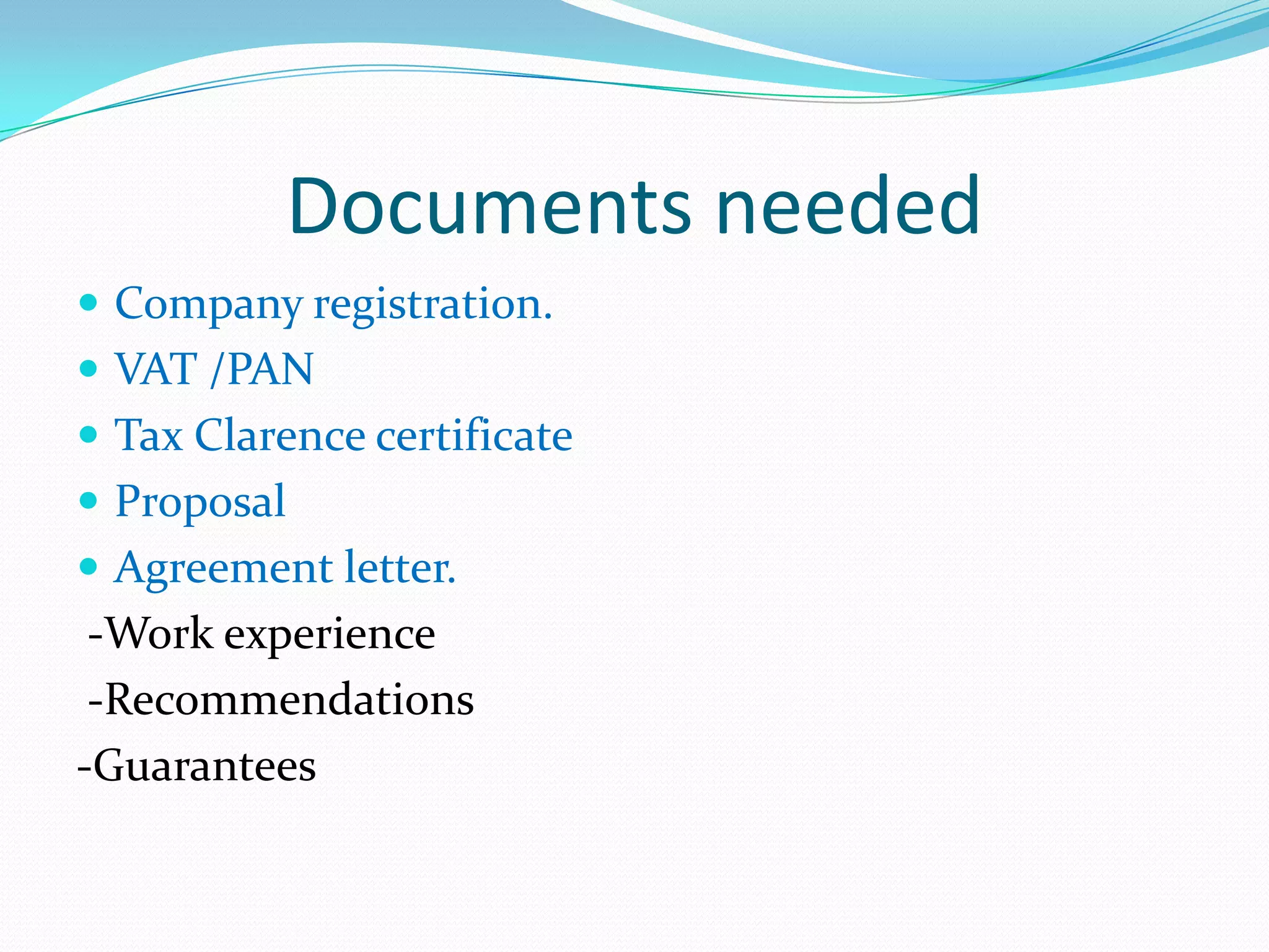 Documents needed
 Company registration.
 VAT /PAN
 Tax Clarence certificate
 Proposal
 Agreement letter.
 -Work experience
 -Recommendations
-Guarantees
 