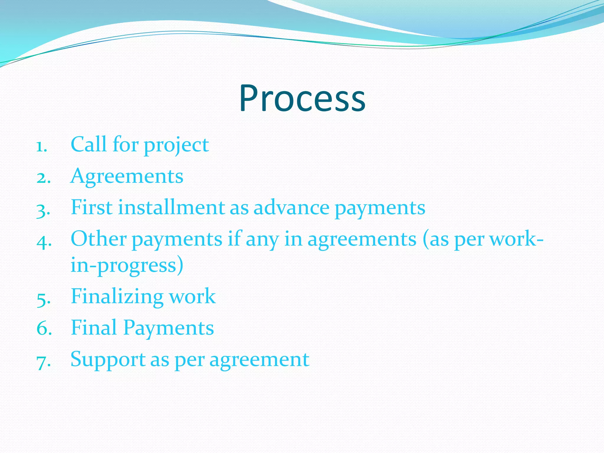 Process
1.   Call for project
2.   Agreements
3.   First installment as advance payments
4.   Other payments if any in agreements (as per work-
     in-progress)
5.   Finalizing work
6.   Final Payments
7.   Support as per agreement
 