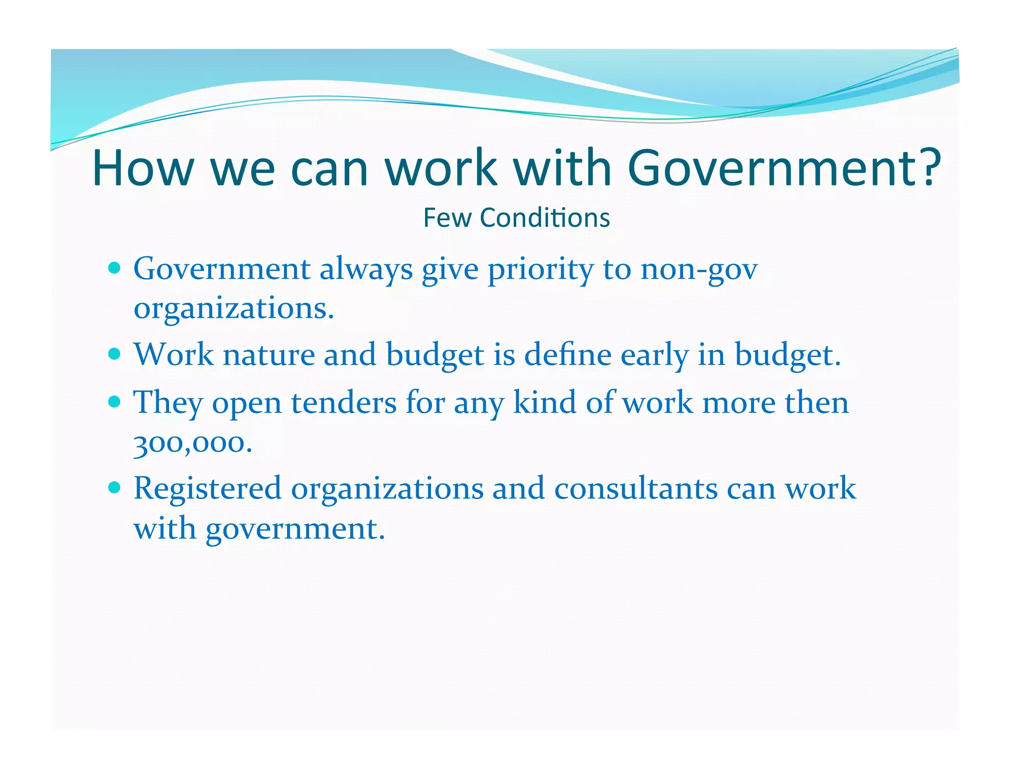How	
  we	
  can	
  work	
  with	
  Government?	
  
                                  Few	
  Condi6ons	
  
  Government	
  always	
  give	
  priority	
  to	
  non-­‐gov	
  
   organizations.	
  
  Work	
  nature	
  and	
  budget	
  is	
  deﬁne	
  early	
  in	
  budget.	
  
  They	
  open	
  tenders	
  for	
  any	
  kind	
  of	
  work	
  more	
  then	
  
   300,000.	
  
  Registered	
  organizations	
  and	
  consultants	
  can	
  work	
  
   with	
  government.	
  	
  
 