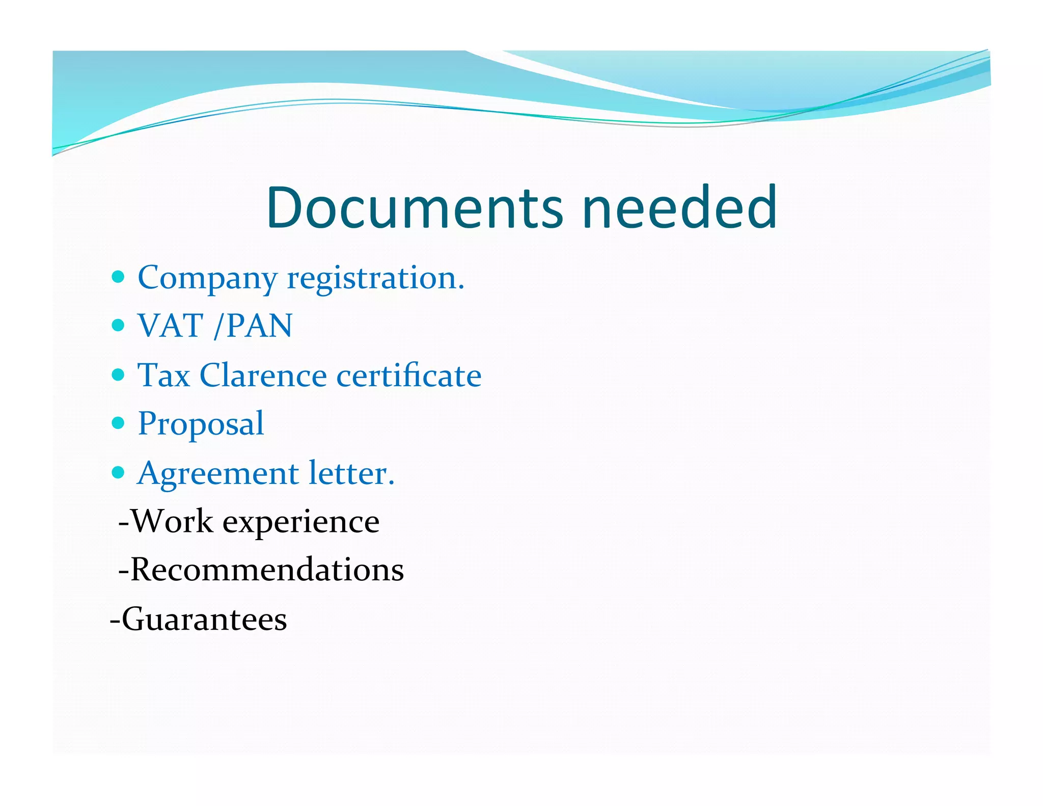 Documents	
  needed	
  	
  
  Company	
  registration.	
  
  VAT	
  /PAN	
  
  Tax	
  Clarence	
  certiﬁcate	
  
  Proposal	
  	
  
  Agreement	
  letter.	
  	
  
	
  -­‐Work	
  experience	
  
	
  -­‐Recommendations	
  
-­‐Guarantees	
  
 