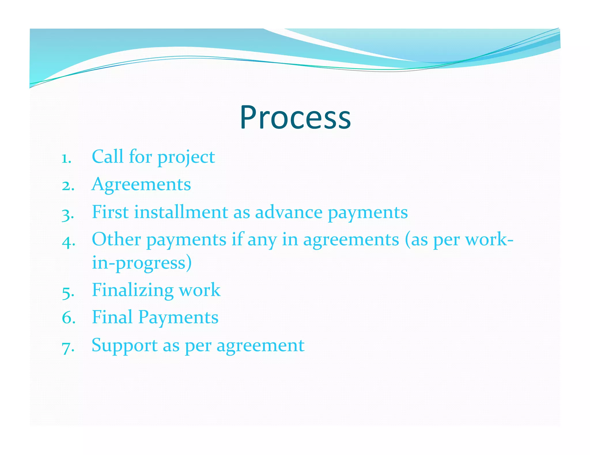 Process	
  
1.  Call	
  for	
  project	
  
2.  Agreements	
  
3.  First	
  installment	
  as	
  advance	
  payments	
  
4.  Other	
  payments	
  if	
  any	
  in	
  agreements	
  (as	
  per	
  work-­‐
    in-­‐progress)	
  
5.  Finalizing	
  work	
  
6.  Final	
  Payments	
  
7.  Support	
  as	
  per	
  agreement	
  
 
