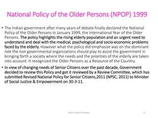 National Policy of the Older Persons (NPOP) 1999
• The Indian government after many years of debate finally declared the N...