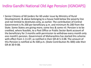 Indira Gandhi National Old Age Pension (IGNOAPS)
• Senior Citizens of 60 (orders for 60 under issue by Ministry of Rural
D...
