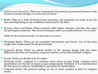  Fixed Income Securities: These are investments that promise guaranteed income on the
amount invested, though at a lower rate of return.
 Bonds: They are a form of fixed-income securities, and payments are made as per the
time and depending on the conditions mentioned in the deal.
 Treasury Notes and Bonds: These securities offer higher interests, and they also repay
the principal on maturity. The terms of treasury notes are usually between 1 to 10 years
while for the treasury bonds, it is between 10-30 years.
 Municipal Bonds: These are tax-exempted investments and hence, one of the most
sought after bonds issued by the government.
 Corporate Bonds: These are almost similar to the treasury bonds with the major
difference that they are issued by corporate entities, so the risk of default is higher.
 Stocks: Stocks are divided into two types:
 Preferred stocks : Suppose if a company shuts down or goes broke, common stock
shareholders are the last investors to get compensated. Dividend, if it is distributed at
all, first goes to creditors, bondholders, and preferred shareholders.
 Common stocks: The general trading we see in stock markets is done in common
stocks. 12
 