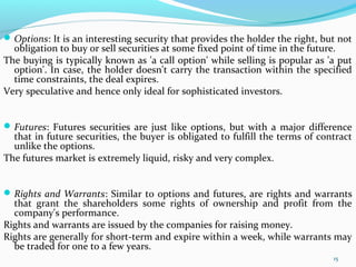 Options: It is an interesting security that provides the holder the right, but not
obligation to buy or sell securities at some fixed point of time in the future.
The buying is typically known as 'a call option' while selling is popular as 'a put
option'. In case, the holder doesn't carry the transaction within the specified
time constraints, the deal expires.
Very speculative and hence only ideal for sophisticated investors.
Futures: Futures securities are just like options, but with a major difference
that in future securities, the buyer is obligated to fulfill the terms of contract
unlike the options.
The futures market is extremely liquid, risky and very complex.
Rights and Warrants: Similar to options and futures, are rights and warrants
that grant the shareholders some rights of ownership and profit from the
company's performance.
Rights and warrants are issued by the companies for raising money.
Rights are generally for short-term and expire within a week, while warrants may
be traded for one to a few years.
15
 