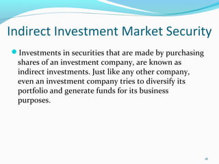 Investments in securities that are made by purchasing
shares of an investment company, are known as
indirect investments. Just like any other company,
even an investment company tries to diversify its
portfolio and generate funds for its business
purposes.
Indirect Investment Market Security
16
 