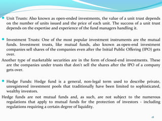  Unit Trusts: Also known as open-ended investments, the value of a unit trust depends
on the number of units issued and the price of each unit. The success of a unit trust
depends on the expertise and experience of the fund managers handling it.
 Investment Trusts: One of the most popular investment instruments are the mutual
funds. Investment trusts, like mutual funds, also known as open-end investment
companies sell shares of the companies even after the Initial Public Offering (IPO) gets
over.
Another type of marketable securities are in the form of closed-end investments. These
are the companies under trusts that don't sell the shares after the IPO of a company
gets over.
 Hedge Funds: Hedge fund is a general, non-legal term used to describe private,
unregistered investment pools that traditionally have been limited to sophisticated,
wealthy investors.
Hedge funds are not mutual funds and, as such, are not subject to the numerous
regulations that apply to mutual funds for the protection of investors - including
regulations requiring a certain degree of liquidity.
18
 