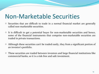 Non-Marketable Securities
19
o Securities that are difficult to trade in a normal financial market are generally
called non-marketable securities.
o It is difficult to get a potential buyer for non-marketable securities and hence,
some of the financial instruments that comprise non-marketable securities are
traded in private transactions.
o Although these securities can't be traded easily, they from a significant portion of
an investor's portfolio.
o These securities are traded between investors and large financial institutions like
commercial banks, so it is a risk-free and safe investment.
 