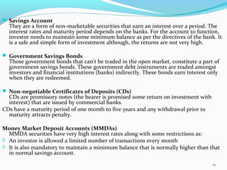  Savings Account
They are a form of non-marketable securities that earn an interest over a period. The
interest rates and maturity period depends on the banks. For the account to function,
investor needs to maintain some minimum balance as per the directives of the bank. It
is a safe and simple form of investment although, the returns are not very high.
 Government Savings Bonds
Those government bonds that can't be traded in the open market, constitute a part of
government savings bonds. These government debt instruments are traded amongst
investors and financial institutions (banks) indirectly. These bonds earn interest only
when they are redeemed.
 Non-negotiable Certificates of Deposits (CDs)
CDs are promissory notes (the bearer is promised some return on investment with
interest) that are issued by commercial banks.
CDs have a maturity period of one month to five years and any withdrawal prior to
maturity attracts penalty.
Money Market Deposit Accounts (MMDAs)
MMDA securities have very high interest rates along with some restrictions as:
 An investor is allowed a limited number of transactions every month
 It is also mandatory to maintain a minimum balance that is normally higher than that
in normal savings account.
21
 