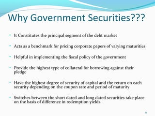 Why Government Securities???
• It Constitutes the principal segment of the debt market
• Acts as a benchmark for pricing corporate papers of varying maturities
• Helpful in implementing the fiscal policy of the government
• Provide the highest type of collateral for borrowing against their
pledge
• Have the highest degree of security of capital and the return on each
security depending on the coupon rate and period of maturity
• Switches between the short dated and long dated securities take place
on the basis of difference in redemption yields.
25
 