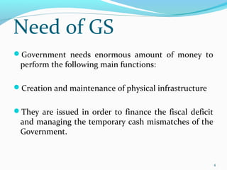 Government needs enormous amount of money to
perform the following main functions:
Creation and maintenance of physical infrastructure
They are issued in order to finance the fiscal deficit
and managing the temporary cash mismatches of the
Government.
4
Need of GS
 