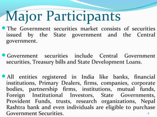 The Government securities market consists of securities
issued by the State government and the Central
government.
Government securities include Central Government
securities, Treasury bills and State Development Loans.
All entities registered in India like banks, financial
institutions, Primary Dealers, firms, companies, corporate
bodies, partnership firms, institutions, mutual funds,
Foreign Institutional Investors, State Governments,
Provident Funds, trusts, research organizations, Nepal
Rashtra bank and even individuals are eligible to purchase
Government Securities. 6
Major Participants
 