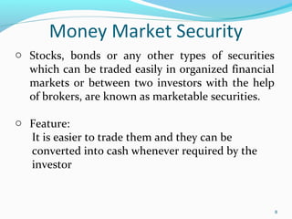 Money Market Security
8
o Stocks, bonds or any other types of securities
which can be traded easily in organized financial
markets or between two investors with the help
of brokers, are known as marketable securities.
o Feature:
It is easier to trade them and they can be
converted into cash whenever required by the
investor
 