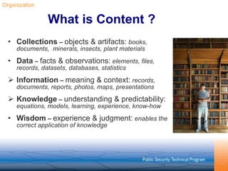 What is Content ? Collections  –  objects & artifacts:   books, documents,  minerals, insects, plant materials Data  –  facts & observations:   elements, files, records, datasets, databases, statistics Information  –  meaning & context:   records, documents, reports, photos, maps, presentations   Knowledge  –  understanding & predictability:   equations, models, learning, experience, know-how Wisdom  –  experience & judgment:   enables the correct application of knowledge Organization 