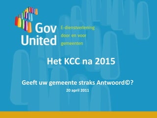 Het KCC na 2015 Geeft uw gemeente straks Antwoord©? 20 april 2011 