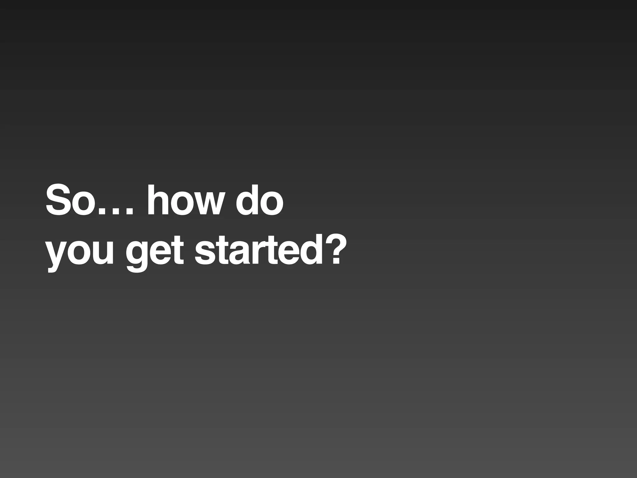 So… how do
you get started?
 