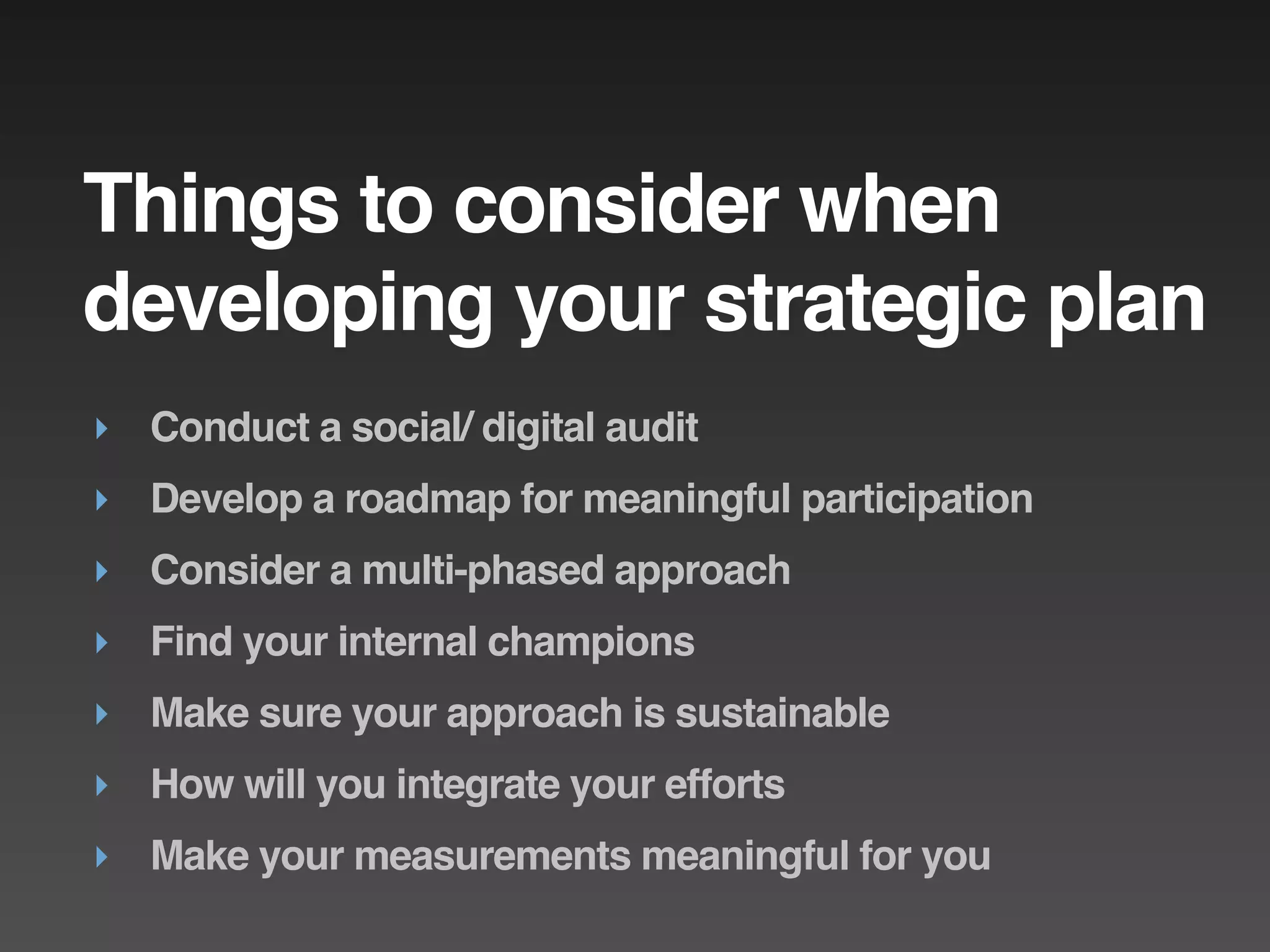 Things to consider when
developing your strategic plan
‣ Conduct a social/ digital audit
‣ Develop a roadmap for meaningful participation
‣ Consider a multi-phased approach
‣ Find your internal champions
‣ Make sure your approach is sustainable
‣ How will you integrate your efforts
‣ Make your measurements meaningful for you
 