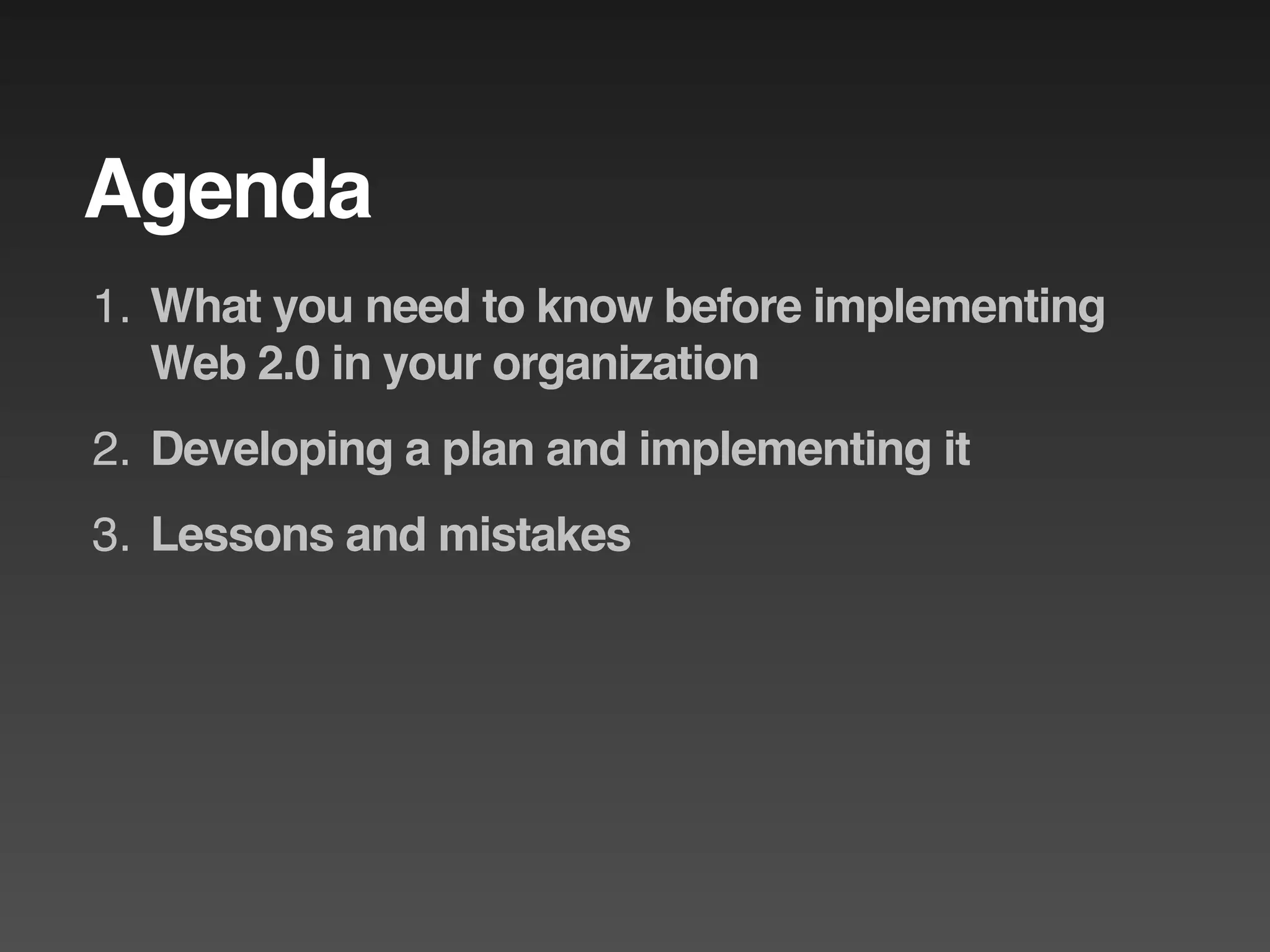 Agenda
1. What you need to know before implementing
   Web 2.0 in your organization
2. Developing a plan and implementing it
3. Lessons and mistakes
 