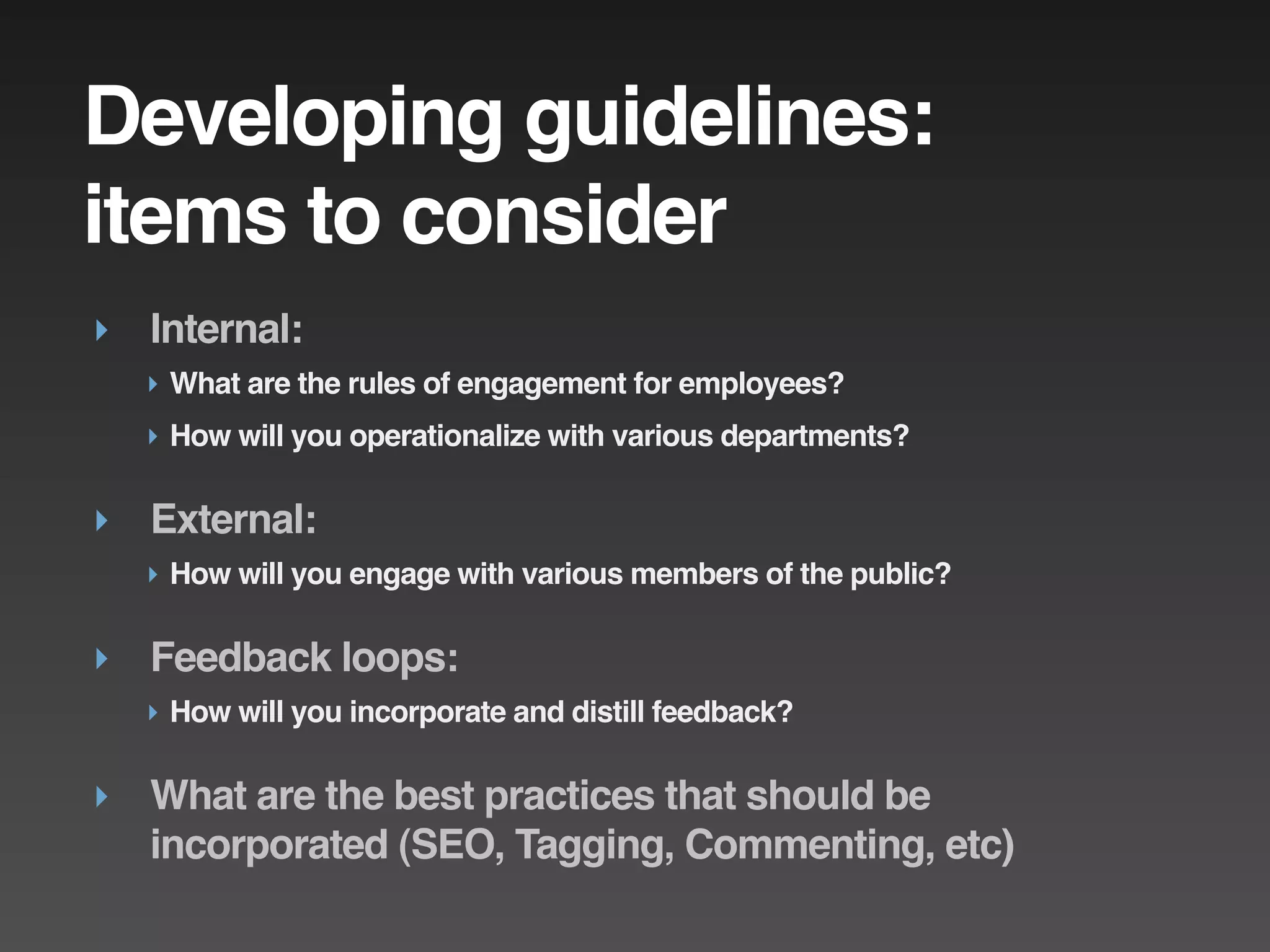 Developing guidelines:
items to consider
‣ Internal:
  ‣ What are the rules of engagement for employees?
  ‣ How will you operationalize with various departments?

‣ External:
  ‣ How will you engage with various members of the public?

‣ Feedback loops:
  ‣ How will you incorporate and distill feedback?

‣ What are the best practices that should be
  incorporated (SEO, Tagging, Commenting, etc)
 