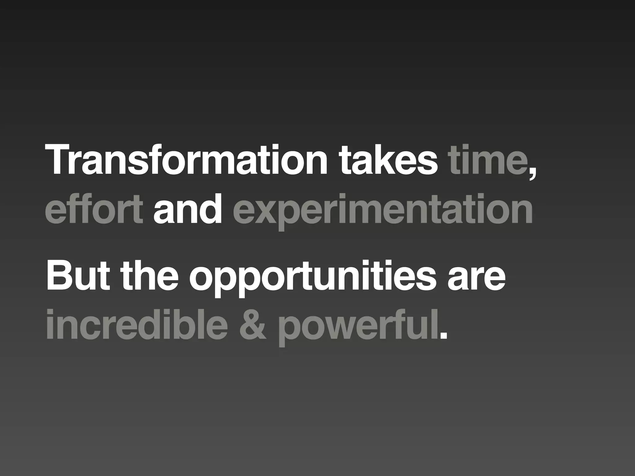 Transformation takes time,
effort and experimentation
But the opportunities are
incredible & powerful.
 