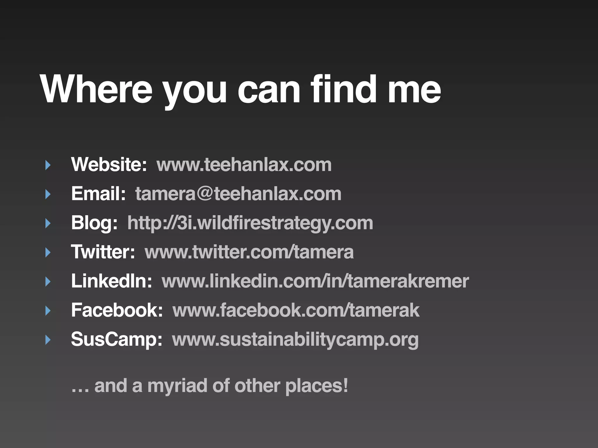 Where you can find me
‣ Website: www.teehanlax.com
‣ Email: tamera@teehanlax.com
‣ Blog: http://3i.wildfirestrategy.com
‣ Twitter: www.twitter.com/tamera
‣ LinkedIn: www.linkedin.com/in/tamerakremer
‣ Facebook: www.facebook.com/tamerak
‣ SusCamp: www.sustainabilitycamp.org

  … and a myriad of other places!
 