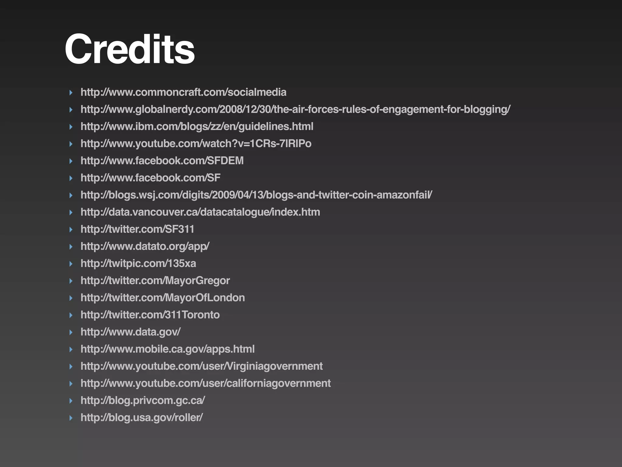 Credits
‣ http://www.commoncraft.com/socialmedia
‣ http://www.globalnerdy.com/2008/12/30/the-air-forces-rules-of-engagement-for-blogging/
‣ http://www.ibm.com/blogs/zz/en/guidelines.html
‣ http://www.youtube.com/watch?v=1CRs-7lRlPo
‣ http://www.facebook.com/SFDEM
‣ http://www.facebook.com/SF
‣ http://blogs.wsj.com/digits/2009/04/13/blogs-and-twitter-coin-amazonfail/
‣ http://data.vancouver.ca/datacatalogue/index.htm
‣ http://twitter.com/SF311
‣ http://www.datato.org/app/
‣ http://twitpic.com/135xa
‣ http://twitter.com/MayorGregor
‣ http://twitter.com/MayorOfLondon
‣ http://twitter.com/311Toronto
‣ http://www.data.gov/
‣ http://www.mobile.ca.gov/apps.html
‣ http://www.youtube.com/user/Virginiagovernment
‣ http://www.youtube.com/user/californiagovernment
‣ http://blog.privcom.gc.ca/
‣ http://blog.usa.gov/roller/
 