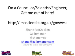 I’m a Councillor/Scientist/Engineer,
        Get me out of here!

http://imascientist.org.uk/govwest
           Shane McCracken
             Gallomanor
             @shanemcc
        shane@gallomanor.com
         around the corner, near Sally Lunn’s
 