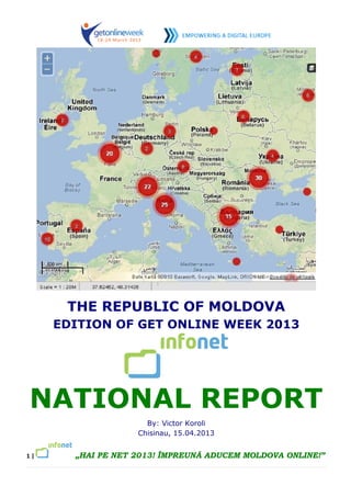 THE REPUBLIC OF MOLDOVA
     EDITION OF GET ONLINE WEEK 2013




NATIONAL REPORT
                     By: Victor Koroli
                   Chisinau, 15.04.2013


1|     „HAI PE NET 2013! ÎMPREUNĂ ADUCEM MOLDOVA ONLINE!”
 