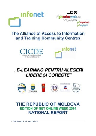 1 | G O W 2 0 1 4 i n M o l d o v a
The Alliance of Access to Information
and Training Community Centres
THE REPUBLIC OF MOLDOVA
EDITION OF GET ONLINE WEEK 2014
NATIONAL REPORT
 