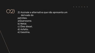 2) Assinale a alternativa que não apresenta um
derivado do
petróleo.
a)Querosene.
b) Metal.
c) Óleo diesel.
d) Asfalto.
e) Gasolina.
02)
 