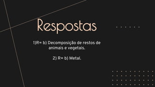 Respostas
1)R= b) Decomposição de restos de
animais e vegetais.
2) R= b) Metal.
 