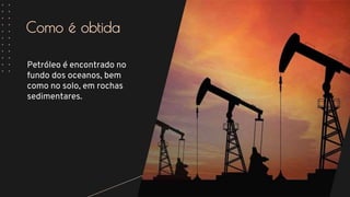 Como é obtida
Petróleo é encontrado no
fundo dos oceanos, bem
como no solo, em rochas
sedimentares.
 