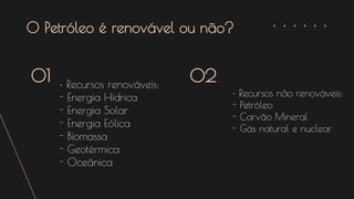 O Petróleo é renovável ou não?
• Recursos renováveis:
- Energia Hídrica
- Energia Solar
- Energia Eólica
- Biomassa
- Geotérmica
- Oceânica
01 02
• Recursos não renováveis:
- Petróleo
- Carvão Mineral
- Gás natural e nuclear
 
