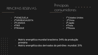 • 1°VENEZUELA
• 2°ARÁBIASAUDITA
• 3°CANADA
• 4°IRÃ
• 5°IRAQUE
PRINCIPAIS RESERVAS:
Principais
consumidores:
• 1° Estados Unidos
• 2°China
• 3°Japão
• 4°Índia
• 5°Rússia
• Matriz energética mundial brasileira: 34% da produção
primária
• Matriz energética dos derivados do petróleo mundial: 31%
 