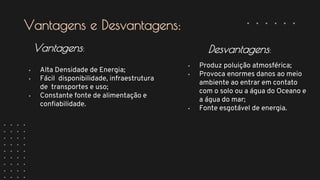 • Alta Densidade de Energia;
• Fácil disponibilidade, infraestrutura
de transportes e uso;
• Constante fonte de alimentação e
confiabilidade.
Vantagens:
• Produz poluição atmosférica;
• Provoca enormes danos ao meio
ambiente ao entrar em contato
com o solo ou a água do Oceano e
a água do mar;
• Fonte esgotável de energia.
Desvantagens:
Vantagens e Desvantagens:
 