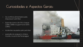 Curiosidades e Aspectos Gerais:
• Os conflitos alimentados pela
disputa por petróleo
• Guerras como a do Irã x Iraque
(1980 1988) e a guerra do Golfo
(1991)
• Acidentes causados pelo petróleo
• explosão do cargueiro chileno
Vicuña, no porto de Paranaguá
 