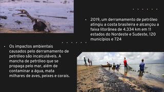 • 2019, um derramamento de petróleo
atingiu a costa brasileira e alcançou a
faixa litorânea de 4.334 km em 11
estados do Nordeste e Sudeste, 120
municípios e 724
• Os impactos ambientais
causados pelo derramamento de
petróleo são incalculáveis. A
mancha de petróleo que se
propaga pelo mar, além de
contaminar a água, mata
milhares de aves, peixes e corais.
 