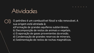 O petróleo é um combustível fóssil e não renovável. A
sua origem está atrelada à:
a)Formação de grandes aquíferos subterrâneos.
b) Decomposição de restos de animais e vegetais.
c) Evaporação de gases provenientes da erosão.
d) Condensação de grandes reservas de minerais.
e) Sedimentação de restos de rochas magmáticas.
01)
Atividades
 