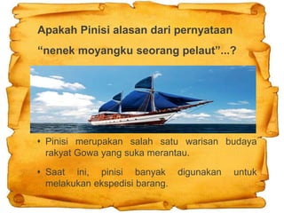 Apakah Pinisi alasan dari pernyataan
“nenek moyangku seorang pelaut”...?
 Pinisi merupakan salah satu warisan budaya
rakyat Gowa yang suka merantau.
 Saat ini, pinisi banyak digunakan untuk
melakukan ekspedisi barang.
 