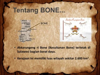 Tentang BONE...
 Akkarungeng ri Bone (Kesultanan Bone) terletak di
Sulawesi bagian barat daya.
 Kerajaan ini memiliki luas wilayah sekitar 2.600 km2.
BONE
 