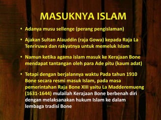 MASUKNYA ISLAM
 Adanya musu sellenge (perang pengislaman)
 Ajakan Sultan Alauddin (raja Gowa) kepada Raja La
Tenriruwa dan rakyatnya untuk memeluk Islam
 Namun ketika agama islam masuk ke Kerajaan Bone
mendapat tantangan oleh para Ade pitu (kaum adat)
 Tetapi dengan berjalannya waktu Pada tahun 1910
Bone secara resmi masuk Islam, pada masa
pemerintahan Raja Bone XIII yaitu La Madderemueng
(1631-1644) mulailah Kerajaan Bone berbenah diri
dengan melaksanakan hukum Islam ke dalam
lembaga tradisi Bone
 