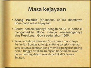 Masa kejayaan
 Arung Palakka (arumpone ke-16) membawa
Bone pada masa kejayaan.
 Berkat persekutuannya dengan VOC, ia berhasil
mengantarkan Bone menuju kemenangannya
atas Kesultanan Gowa pada tahun 1666.
 Sejak runtuhnya Kerajaan Gowa pasca munculnya
Perjanjian Bongaya, Kerajaan Bone bangkit menjadi
satu-satunya kerajaan yang memiliki pengaruh paling
besar. Hingga awal XX, Kerajaan Bone memainkan
peran penting dalam sejarah politik di Sulawesi
Selatan.
 