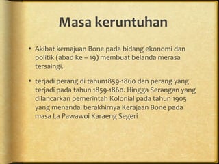 Masa keruntuhan
 Akibat kemajuan Bone pada bidang ekonomi dan
politik (abad ke – 19) membuat belanda merasa
tersaingi.
 terjadi perang di tahun1859-1860 dan perang yang
terjadi pada tahun 1859-1860. Hingga Serangan yang
dilancarkan pemerintah Kolonial pada tahun 1905
yang menandai berakhirnya Kerajaan Bone pada
masa La Pawawoi Karaeng Segeri
 
