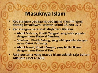 Masuknya Islam
• Kedatangan pedagang-pedagang muslim yang
datang ke sulawesi selatan (abad 16 dan 17 )
• Kedatangan para mubaliqh dari Melayu :
– Abdul Makmur, Khatib Tunggal, yang lebih populer
dengan nama Datuk ri Bandang.
– Sulaiman, Khatib Sulung, yang lebih populer dengan
nama Datuk Patimang.
– Abdul Jawad, Khatib Bungsu, yang lebih dikenal
dengan nama Datuk ri Tiro.
• Raja pertama yang masuk Islam adalah raja Sultan
Allaudin (1593-1639)
 