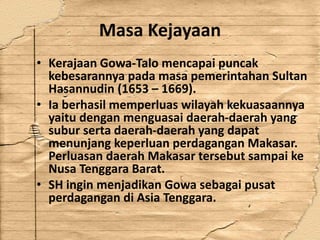 Masa Kejayaan
• Kerajaan Gowa-Talo mencapai puncak
kebesarannya pada masa pemerintahan Sultan
Hasannudin (1653 – 1669).
• Ia berhasil memperluas wilayah kekuasaannya
yaitu dengan menguasai daerah-daerah yang
subur serta daerah-daerah yang dapat
menunjang keperluan perdagangan Makasar.
Perluasan daerah Makasar tersebut sampai ke
Nusa Tenggara Barat.
• SH ingin menjadikan Gowa sebagai pusat
perdagangan di Asia Tenggara.
 