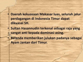• Daerah kekuasaan Makasar luas, seluruh jalur
perdagangan di Indonesia Timur dapat
dikuasai SH.
• Sultan Hasannudin terkenal sebagai raja yang
sangat anti kepada dominasi asing.
• Belanda memberikan julukan padanya sebagai
Ayam Jantan dari Timur.
 
