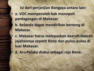 Isi dari perjanjian Bongaya antara lain:
• a. VOC memperoleh hak monopoli
perdagangan di Makasar.
• b. Belanda dapat mendirikan benteng di
Makasar.
• c. Makasar harus melepaskan daerah-daerah
jajahannya seperti Bone dan pulau-pulau di
luar Makasar.
• d. Aru Palaka diakui sebagai raja Bone.
 